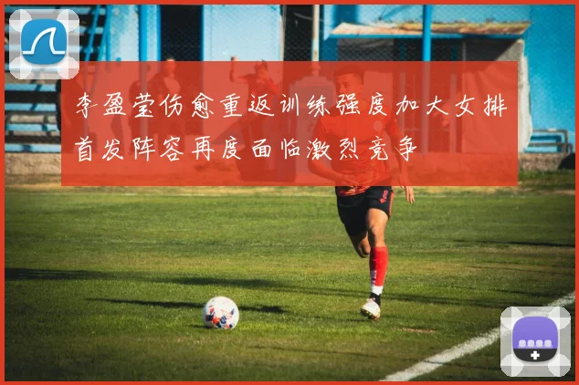 李盈莹伤愈重返训练强度加大女排首发阵容再度面临激烈竞争