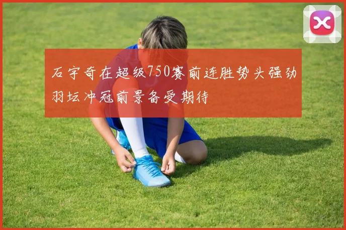 石宇奇在超级750赛前连胜势头强劲羽坛冲冠前景备受期待