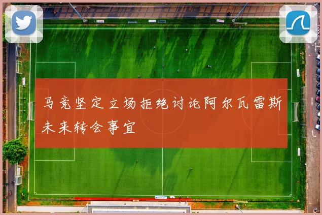 马竞坚定立场拒绝讨论阿尔瓦雷斯未来转会事宜