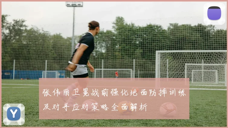 张伟丽卫冕战前强化地面防摔训练及对手应对策略全面解析