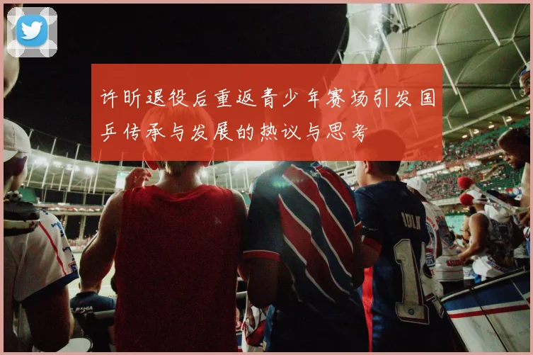许昕退役后重返青少年赛场引发国乒传承与发展的热议与思考